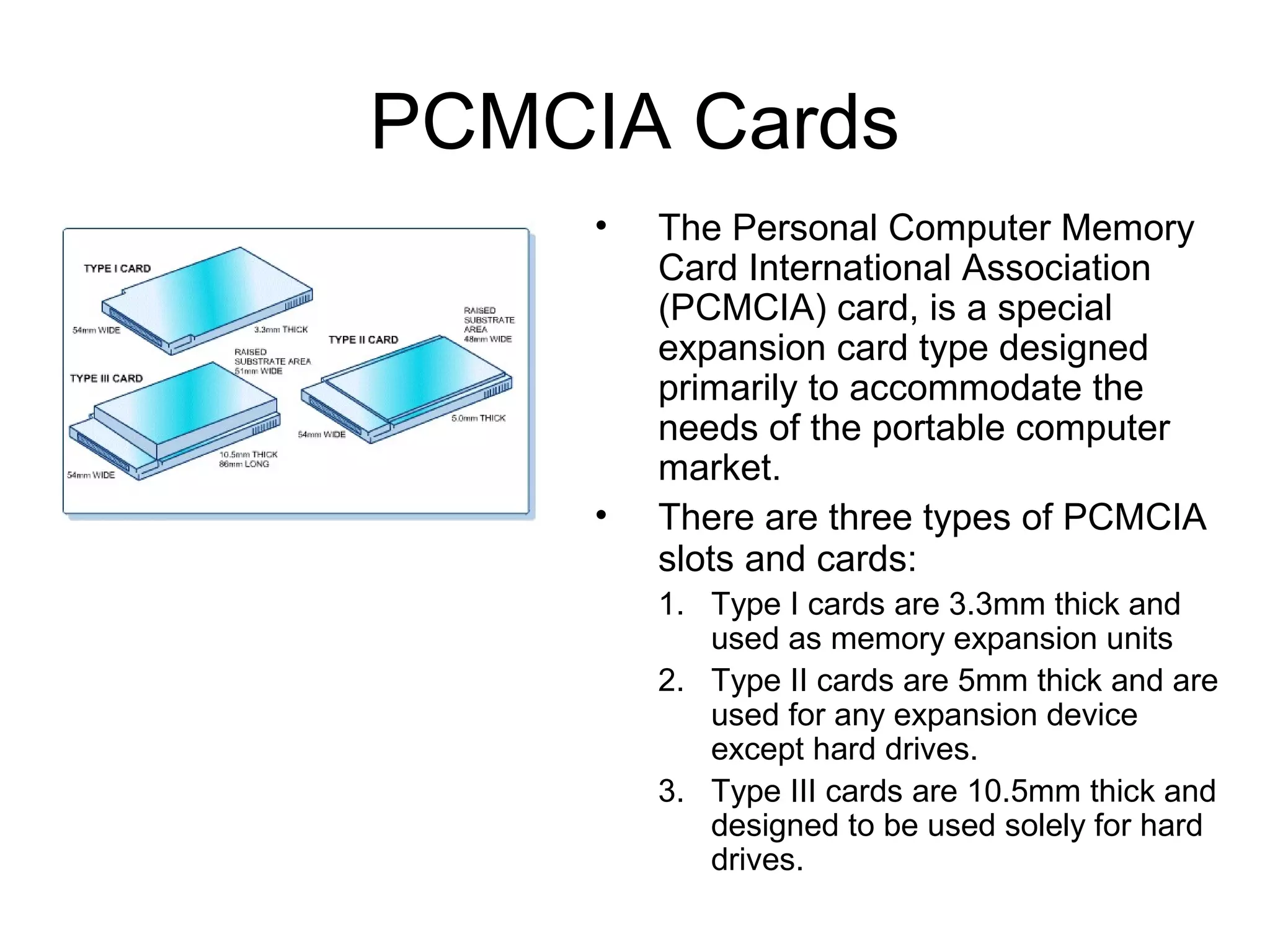 PCMCIA Cards
• The Personal Computer Memory
Card International Association
(PCMCIA) card, is a special
expansion card type designed
primarily to accommodate the
needs of the portable computer
market.
• There are three types of PCMCIA
slots and cards:
1. Type I cards are 3.3mm thick and
used as memory expansion units
2. Type II cards are 5mm thick and are
used for any expansion device
except hard drives.
3. Type III cards are 10.5mm thick and
designed to be used solely for hard
drives.
 