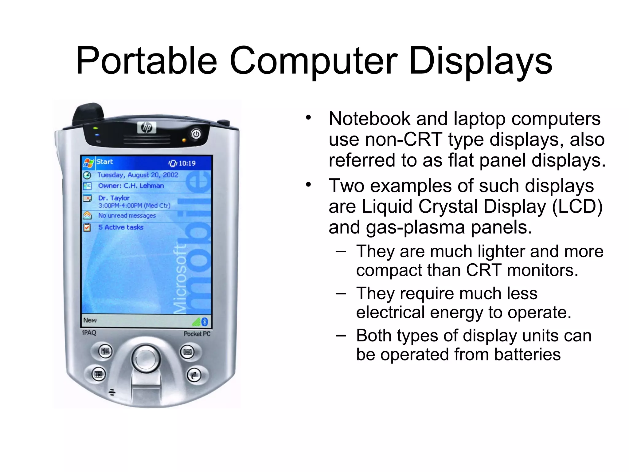 Portable Computer Displays
• Notebook and laptop computers
use non-CRT type displays, also
referred to as flat panel displays.
• Two examples of such displays
are Liquid Crystal Display (LCD)
and gas-plasma panels.
– They are much lighter and more
compact than CRT monitors.
– They require much less
electrical energy to operate.
– Both types of display units can
be operated from batteries
 