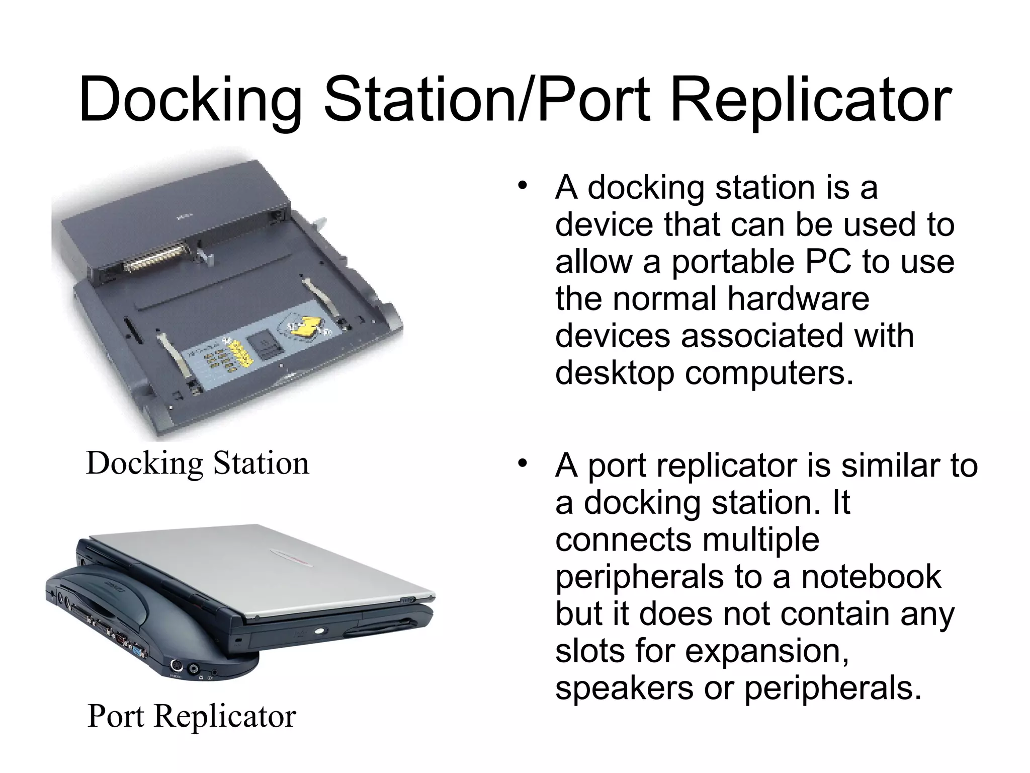 Docking Station/Port Replicator
• A docking station is a
device that can be used to
allow a portable PC to use
the normal hardware
devices associated with
desktop computers.
• A port replicator is similar to
a docking station. It
connects multiple
peripherals to a notebook
but it does not contain any
slots for expansion,
speakers or peripherals.
Docking Station
Port Replicator
 