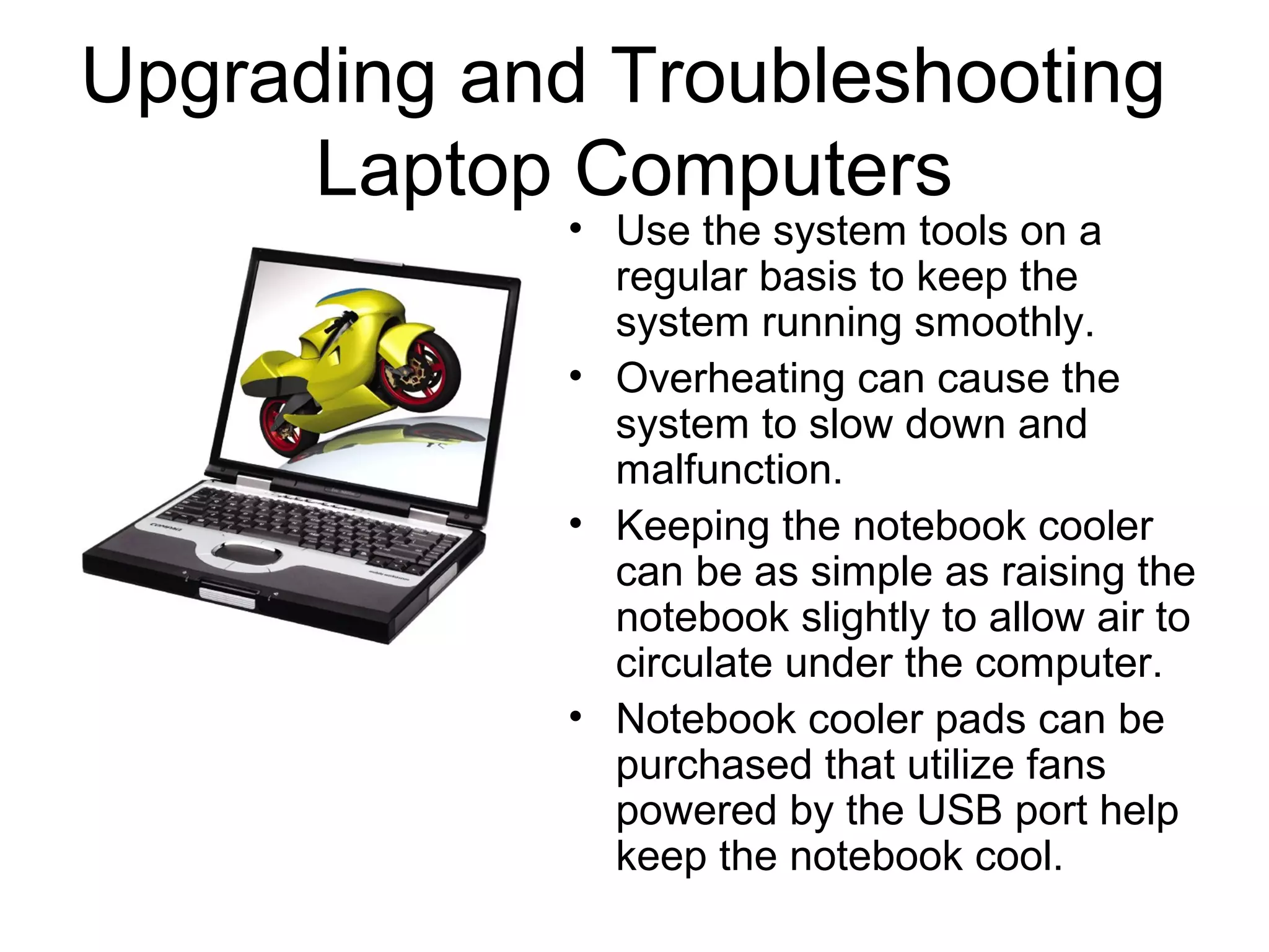 Upgrading and Troubleshooting
Laptop Computers
• Use the system tools on a
regular basis to keep the
system running smoothly.
• Overheating can cause the
system to slow down and
malfunction.
• Keeping the notebook cooler
can be as simple as raising the
notebook slightly to allow air to
circulate under the computer.
• Notebook cooler pads can be
purchased that utilize fans
powered by the USB port help
keep the notebook cool.
 