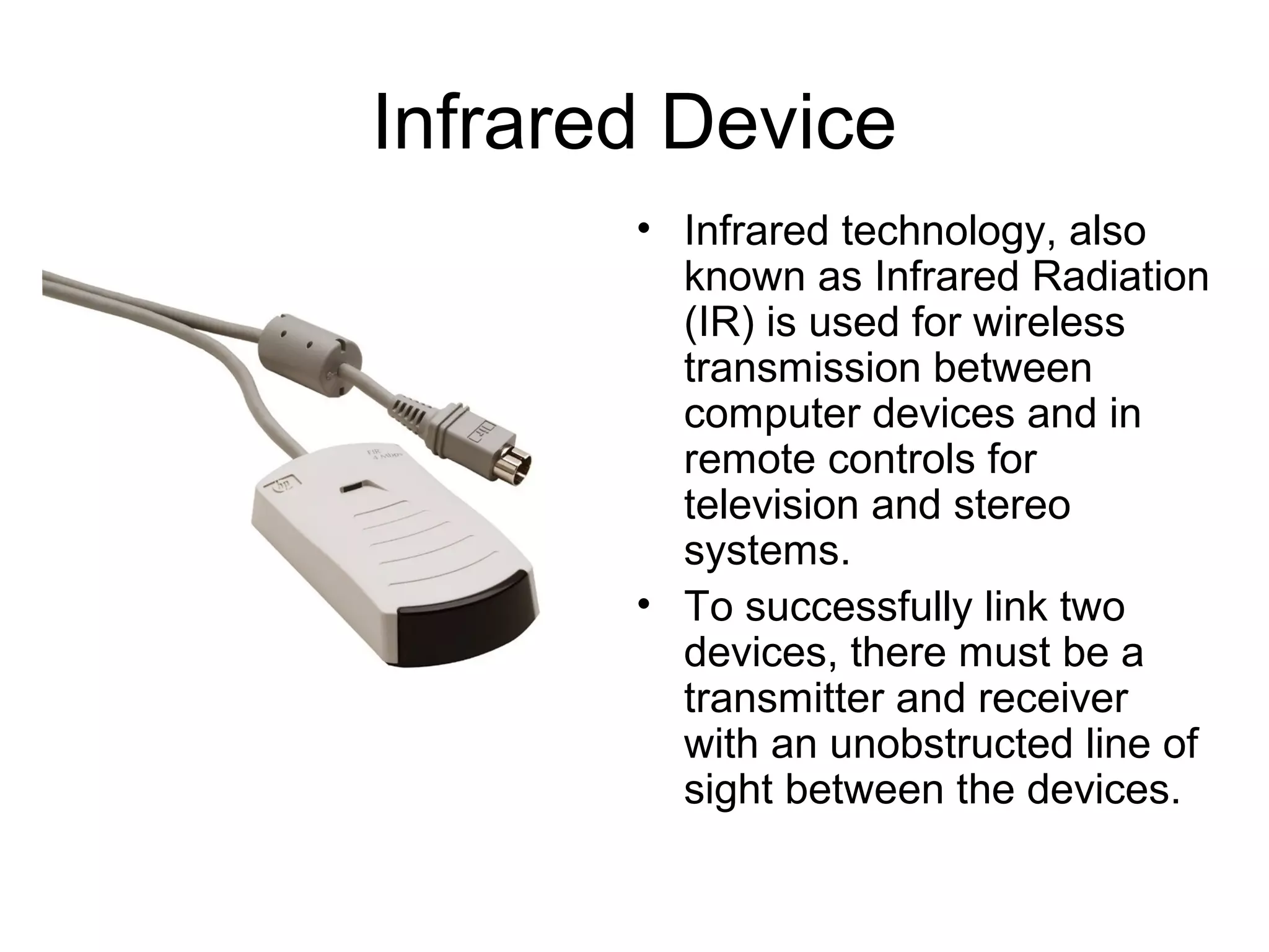 Infrared Device
• Infrared technology, also
known as Infrared Radiation
(IR) is used for wireless
transmission between
computer devices and in
remote controls for
television and stereo
systems.
• To successfully link two
devices, there must be a
transmitter and receiver
with an unobstructed line of
sight between the devices.
 