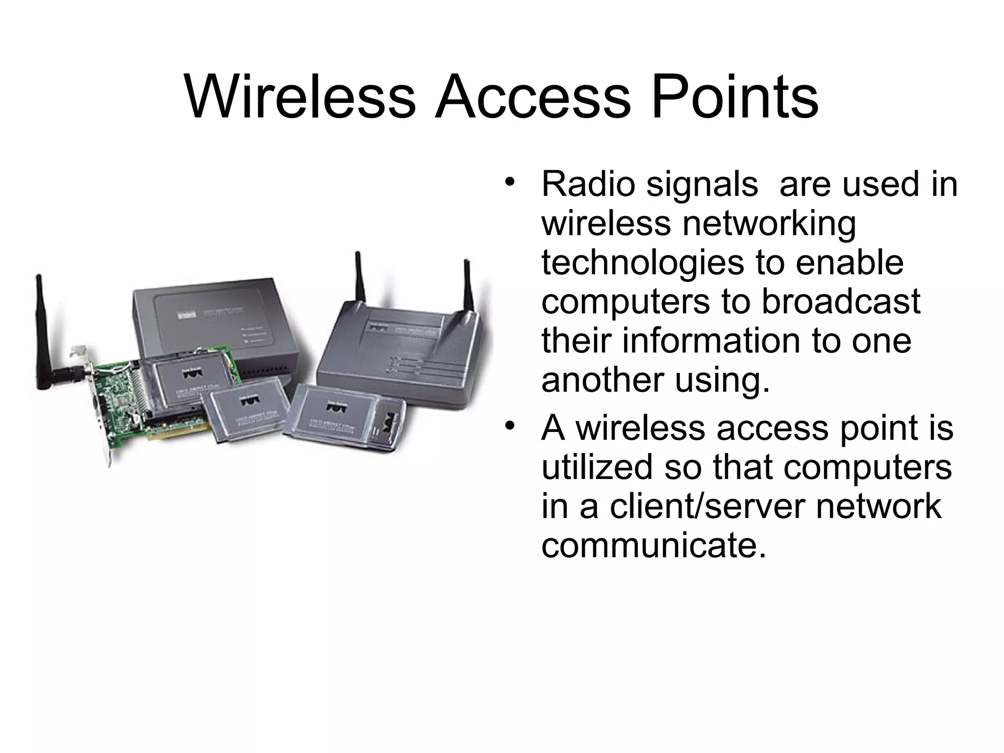Wireless Access Points
• Radio signals are used in
wireless networking
technologies to enable
computers to broadcast
their information to one
another using.
• A wireless access point is
utilized so that computers
in a client/server network
communicate.
 