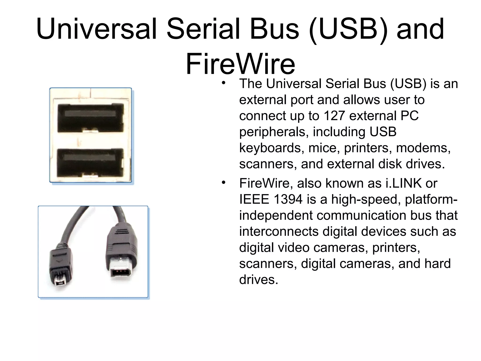Universal Serial Bus (USB) and
FireWire• The Universal Serial Bus (USB) is an
external port and allows user to
connect up to 127 external PC
peripherals, including USB
keyboards, mice, printers, modems,
scanners, and external disk drives.
• FireWire, also known as i.LINK or
IEEE 1394 is a high-speed, platform-
independent communication bus that
interconnects digital devices such as
digital video cameras, printers,
scanners, digital cameras, and hard
drives.
 