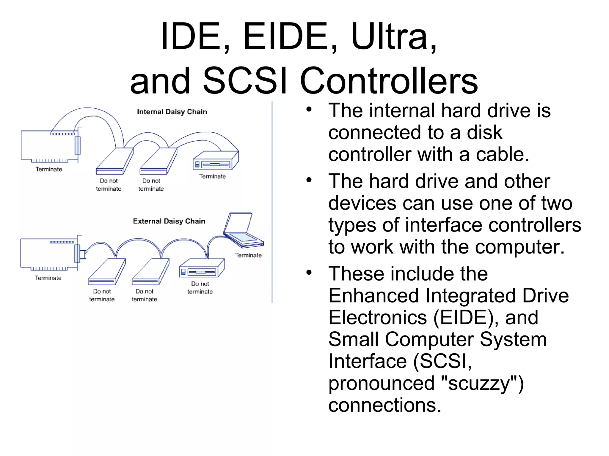 IDE, EIDE, Ultra,
and SCSI Controllers
• The internal hard drive is
connected to a disk
controller with a cable.
• The hard drive and other
devices can use one of two
types of interface controllers
to work with the computer.
• These include the
Enhanced Integrated Drive
Electronics (EIDE), and
Small Computer System
Interface (SCSI,
pronounced "scuzzy")
connections.
 