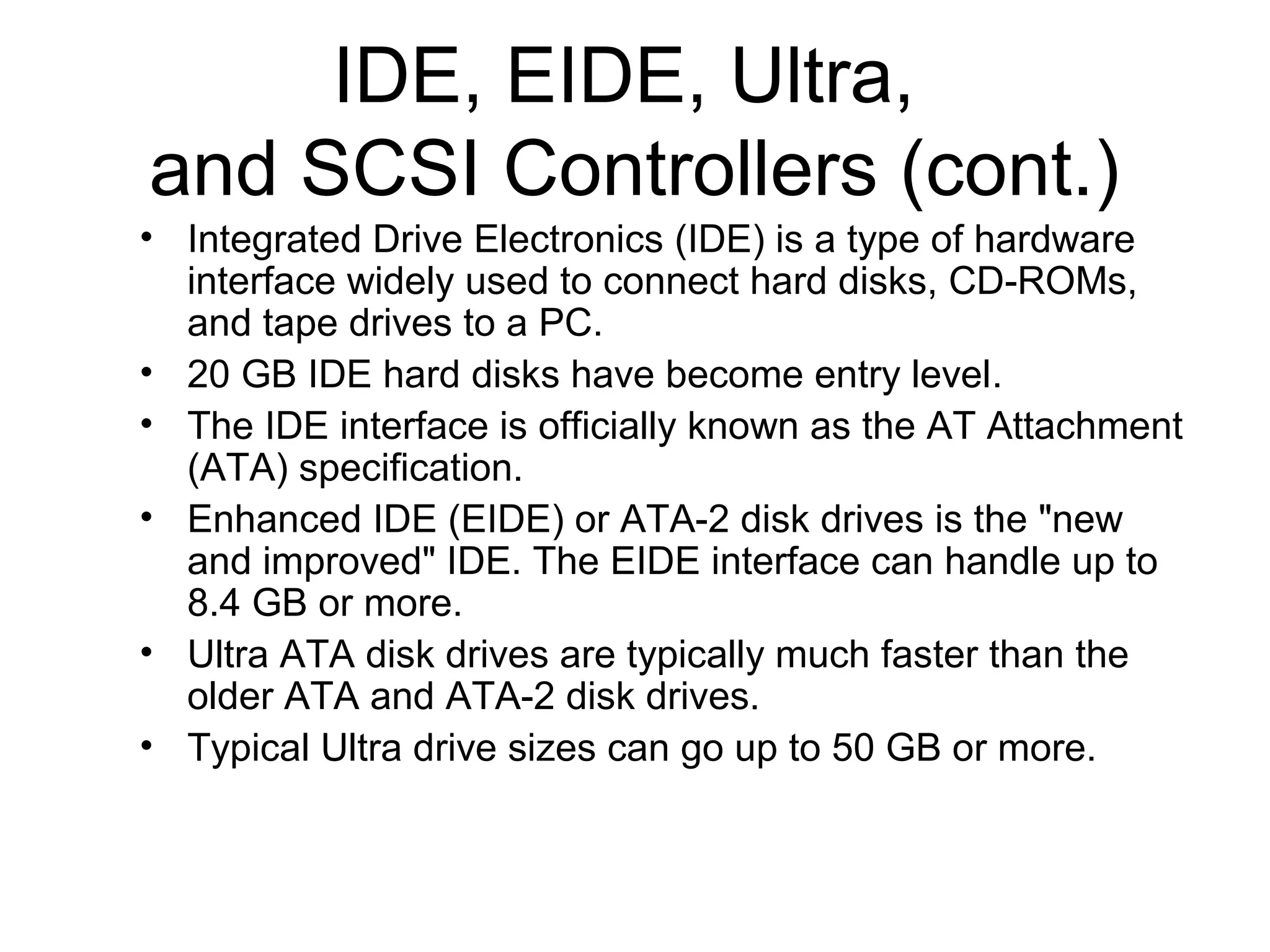 IDE, EIDE, Ultra,
and SCSI Controllers (cont.)
• Integrated Drive Electronics (IDE) is a type of hardware
interface widely used to connect hard disks, CD-ROMs,
and tape drives to a PC.
• 20 GB IDE hard disks have become entry level.
• The IDE interface is officially known as the AT Attachment
(ATA) specification.
• Enhanced IDE (EIDE) or ATA-2 disk drives is the "new
and improved" IDE. The EIDE interface can handle up to
8.4 GB or more.
• Ultra ATA disk drives are typically much faster than the
older ATA and ATA-2 disk drives.
• Typical Ultra drive sizes can go up to 50 GB or more.
 