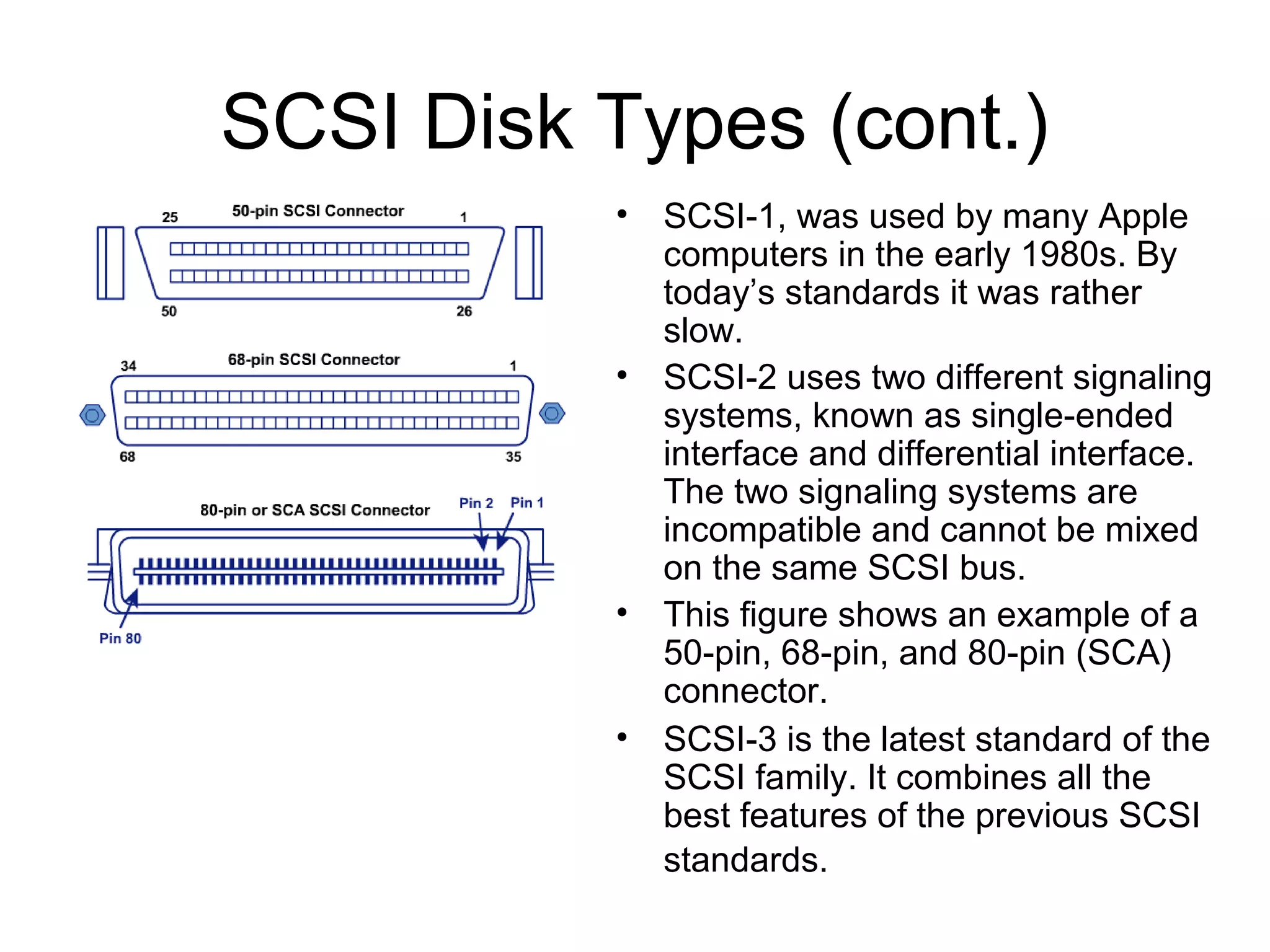 SCSI Disk Types (cont.)
• SCSI-1, was used by many Apple
computers in the early 1980s. By
today’s standards it was rather
slow.
• SCSI-2 uses two different signaling
systems, known as single-ended
interface and differential interface.
The two signaling systems are
incompatible and cannot be mixed
on the same SCSI bus.
• This figure shows an example of a
50-pin, 68-pin, and 80-pin (SCA)
connector.
• SCSI-3 is the latest standard of the
SCSI family. It combines all the
best features of the previous SCSI
standards.
 