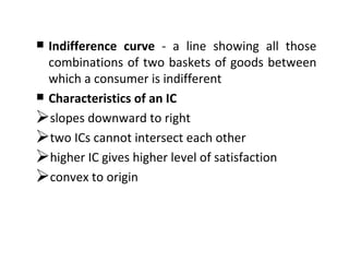 Indifference curve  - a line showing all those combinations of two baskets of goods between which a consumer is indifferent Characteristics of an IC slopes downward to right two ICs cannot intersect each other  higher IC gives higher level of satisfaction convex to origin 