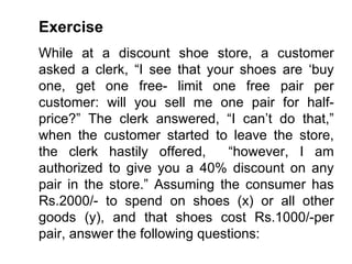 Exercise While at a discount shoe store, a customer asked a clerk, “I see that your shoes are ‘buy one, get one free- limit one free pair per customer: will you sell me one pair for half-price?” The clerk answered, “I can’t do that,” when the customer started to leave the store, the clerk hastily offered,  “however, I am authorized to give you a 40% discount on any pair in the store.” Assuming the consumer has Rs.2000/- to spend on shoes (x) or all other goods (y), and that shoes cost Rs.1000/-per pair, answer the following questions: 