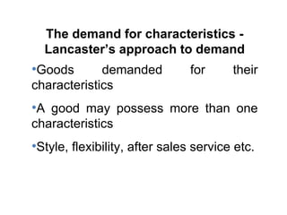 The demand for characteristics - Lancaster’s approach to demand Goods demanded for their characteristics A good may possess more than one characteristics Style, flexibility, after sales service etc. 