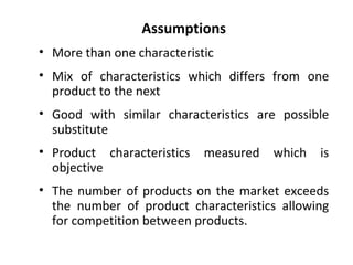 Assumptions More than one characteristic Mix of characteristics which differs from one product to the next Good with similar characteristics are possible substitute Product characteristics measured which is objective The number of products on the market exceeds the number of product characteristics allowing for competition between products. 