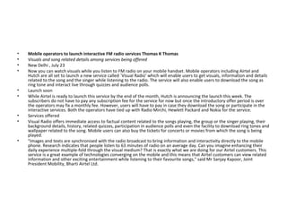 Mobile operators to launch interactive FM radio services Thomas K Thomas  Visuals and song related details among services being offered  New Delhi , July 23  Now you can watch visuals while you listen to FM radio on your mobile handset. Mobile operators including Airtel and Hutch are all set to launch a new service called `Visual Radio' which will enable users to get visuals, information and details related to the song and the singer while listening to the radio. The service will also enable users to download the song as ring tone and interact live through quizzes and audience polls.  Launch soon  While Airtel is ready to launch this service by the end of the month, Hutch is announcing the launch this week. The subscribers do not have to pay any subscription fee for the service for now but once the introductory offer period is over the operators may fix a monthly fee. However, users will have to pay in case they download the song or participate in the interactive services. Both the operators have tied up with Radio Mirchi, Hewlett Packard and Nokia for the service.  Services offered  Visual Radio offers immediate access to factual content related to the songs playing, the group or the singer playing, their background details, history, related quizzes, participation in audience polls and even the facility to download ring tones and wallpaper related to the song. Mobile users can also buy the tickets for concerts or movies from which the song is being played.  "Images and texts are synchronised with the radio broadcast to bring information and interactivity directly to the mobile phone. Research indicates that people listen to 63 minutes of radio on an average day. Can you imagine enhancing their daily experience multiple-fold through the visual medium? That is exactly what we are doing for our Airtel customers. This service is a great example of technologies converging on the mobile and this means that Airtel customers can view related information and other exciting entertainment while listening to their favourite songs," said Mr Sanjay Kapoor, Joint President Mobility, Bharti Airtel Ltd.  