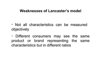 Weaknesses of Lancaster’s model Not all characteristics can be measured  objectively Different consumers may see the same product or brand representing the same characteristics but in different ratios  