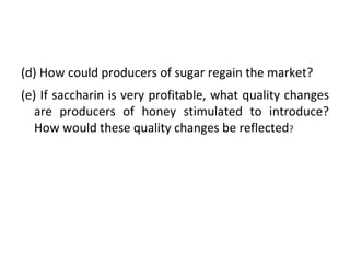 (d) How could producers of sugar regain the market? (e) If saccharin is very profitable, what quality changes are producers of honey stimulated to introduce? How would these quality changes be reflected ? 