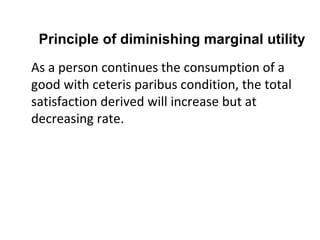 Principle of diminishing marginal utility As a person continues the consumption of a good with ceteris paribus condition, the total satisfaction derived will increase but at decreasing rate. 