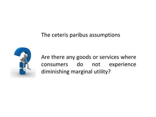 The ceteris paribus assumptions Are there any goods or services where consumers do not experience diminishing marginal utility? 