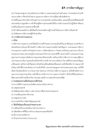 37 | การจัดการสัญญา
สัญญาออกแบบ จัดหา และก่อสร้าง ฉบับประสบการณ์
(ข) กาหนดมาตรฐานการประเมินระบบการจัดการ และตรวจสอบอย่างสม่าเสมอ การประเมินควรรวมถึง
ระบบการจัดการ ที่ตรงกับเป้าหมาย และระบบการจัดการ ทางานได้อย่างมีประสิทธิภาพ
(ค) จัดตั้งแผนกบริหารจัดการด้านสุขภาพ ความปลอดภัย และสิ่งแวดล้อม และแต่งตั้งบุคคลที่มีคุณสมบัติ
เหมาะสมในการดูแลจัดการ หน้าที่ของผู้จัดการทุกคนจะต้องได้รับการอธิบายและนาไปปฏิบัติอย่างชัดเจน
ตามที่ระบุในเอกสาร และสามารถชี้แจงได้
(ง) มีการฝึกอบรมพนักงาน เพื่อให้แน่ใจว่าพวกคนมีความรู้ความเข้าใจในระบบการจัดการเป็นอย่างดี
(จ) รับผิดชอบการจัดการของผู้รับจ้างช่วงด้วย
14. การจัดการตารางแผนงาน
1. ทั่วไป
การจัดการตารางแผนงาน จะทาให้แน่ใจว่างานที่กาหนดบางงานจะแล้วเสร็จในเวลาที่แน่นอน ตามลาดับการ
แล้วเสร็จของงานในเวลาที่กาหนดไว้ การจัดการตารางแผนงานจะมีความสาคัญมาก งานตามแผนการจัดการ
ตารางแผนงาน รวมถึงการกาหนดตารางเวลา การติดตามโครงการ กาหนดการปรับปรุง และรายงาน เป็นงาน
ของแผนกควบคุม และรวมอยู่ในงานของแผนกวิศวกรรม แผนกจัดซื้อ แผนกก่อสร้าง และแผนกควบคุม
คุณภาพ ตารางแผนงานในโครงการจะแบ่งออกเป็นสามระดับ ระดับแรกเป็นการจัดการการวางแผน ผู้จัดการ
จะกาหนดเวลาเริ่มงานและแล้วเสร็จสาหรับงานหลัก มีการตรวจติดตาม ในกรณีที่ขอบเขตของสัญญา
เปลี่ยนแปลง ระดับความสาคัญของงานก็จะยังคงเหมือนเดิมไม่เปลี่ยนแปลง ระดับที่สองคือการวางแผนงานที่
สาคัญ ระดับนี้มีรายละเอียดมากกว่าระดับที่หนึ่ง แผนกควบคุมดูแลการตรวจสอบและควบคุม จะใช้วิธี
เส้นทางวิกฤตของโครงการ (Critical Path Method: CPM) ในการจัดการวางแผนงาน ระดับที่สามคือการวาง
แผนการควบคุมรายละเอียด ระดับนี้สามารถเรียกว่าการวางแผนการก่อสร้าง ซึ่งเป็นวิธีที่ละเอียดมาก
ที่สุด แผนกก่อสร้างจะใช้เวลาในการควบคุม และมีการวางแผนปรับปรุงบ่อยที่สุด
2. สาเหตุของความเสี่ยงในแผนงานที่กาหนด
(ก) ตารางได้รับการออกแบบเกินขีดความสามารถในการทางาน
(ข) เหตุผลธรรมชาติ
(ค) ข้อผิดพลาดในการจัดการ เช่นการขาดการสื่อสารระหว่างหน่วยงาน
(ง) การเปลี่ยนแปลงทางวิศวกรรม
(จ) เหตุผลทางการเงิน
(ฉ) ความล่าช้าในการจัดหาวัสดุและอุปกรณ์
3. วิธีแก้ไขปัญหาเรื่องแผนกาหนดการเวลา
(ก) เปลี่ยนลาดับความต่อเนื่องการทางานงานต่าง ๆ
(ข) เพิ่มทรัพยากรที่ใช้ในการทางาน เช่นแรงงานและเครื่องจักร
(ค) มีการกระจายทรัพยากร
(ง) จ้างแรงงานภายนอก (Outsource)
 