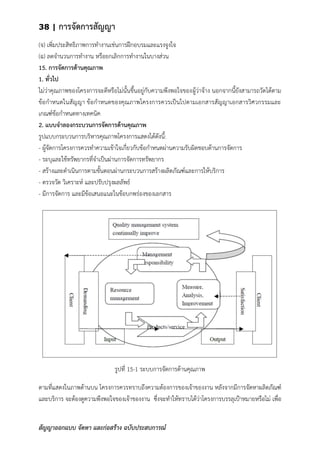 38 | การจัดการสัญญา
สัญญาออกแบบ จัดหา และก่อสร้าง ฉบับประสบการณ์
(จ) เพิ่มประสิทธิภาพการทางานเช่นการฝึกอบรมและแรงจูงใจ
(ฉ) ลดจานวนการทางาน หรือยกเลิกการทางานในบางส่วน
15. การจัดการด้านคุณภาพ
1. ทั่วไป
ไม่ว่าคุณภาพของโครงการจะดีหรือไม่นั้นขึ้นอยู่กับความพึงพอใจของผู้ว่าจ้าง นอกจากนี้ยังสามารถวัดได้ตาม
ข้อกาหนดในสัญญา ข้อกาหนดของคุณภาพโครงการควรเป็นไปตามเอกสารสัญญาเอกสารวิศวกรรมและ
เกณฑ์ข้อกาหนดทางเทคนิค
2. แบบจาลองกระบวนการจัดการด้านคุณภาพ
รูปแบบกระบวนการบริหารคุณภาพโครงการแสดงได้ดังนี้:
- ผู้จัดการโครงการควรทาความเข้าใจเกี่ยวกับข้อกาหนดผ่านความรับผิดชอบด้านการจัดการ
- ระบุและใช้ทรัพยากรที่จาเป็นผ่านการจัดการทรัพยากร
- สร้างและดาเนินการตามขั้นตอนผ่านกระบวนการสร้างผลิตภัณฑ์และการให้บริการ
- ตรวจวัด วิเคราะห์ และปรับปรุงผลลัพธ์
- มีการจัดการ และมีข้อเสนอแนะในข้อบกพร่องของเอกสาร
รูปที่ 15-1 ระบบการจัดการด้านคุณภาพ
ตามที่แสดงในภาพด้านบน โครงการควรทราบถึงความต้องการของเจ้าของงาน หลังจากมีการจัดหาผลิตภัณฑ์
และบริการ จะต้องดูความพึงพอใจของเจ้าของงาน ซึ่งจะทาให้ทราบได้ว่าโครงการบรรลุเป้าหมายหรือไม่ เพื่อ
 