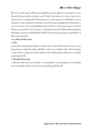 39 | การจัดการสัญญา
สัญญาออกแบบ จัดหา และก่อสร้าง ฉบับประสบการณ์
ตั้งค่าระบบการจัดการคุณภาพที่เพียงพอและปฏิบัติได้อย่างถูกต้อง คู่มือคุณภาพ แผนคุณภาพ เอกสาร
ขั้นตอนบันทึกคุณภาพจะต้องรวมอยู่ในงานเหล่านี้ ต้องมีการตรวจสอบระบบการจัดการคุณภาพอย่าง
สม่าเสมอ ระบบการประเมินควรตั้งค่าเพื่อตรวจสอบระบบการจัดการคุณภาพ หากมีข้อผิดพลาด ทุกอย่าง
จะต้องมีการวางแผน และเริ่มใหม่จากจุดเริ่มต้น เพราะค่าใช้จ่ายและความสูญเสียจะมีขนาดใหญ่ เนื่องจาก
ขาดการการควบคุม เจ้าของงานจะปฏิเสธที่จะยอมรับงานในโครงการ เนื่องจากคุณภาพของการก่อสร้างไม่
เป็นไปตามมาตรฐานหลังจากผ่านการตรวจสอบ ความรับผิดชอบควรมอบหมายให้กับบุคคลใดบุคคลหนึ่งและ
ต้องรับผิดชอบ โดยเฉพาะอย่างยิ่งเมื่อมีสิ่งผิดปกติเกิดขึ้น มีการประเมินผลอย่างสม่าเสมอ และต้องได้รับความ
ใส่ใจจากพนักงานทุกระดับ
16. การจัดการทางด้านการเงิน
1. ทั่วไป
ผลประโยชน์ทางเศรษฐกิจเป็นจุดสาคัญในการประเมินว่าโครงการคุ้มค่าหรือไม่ในระยะยาว ในการวางแผน
ต้นทุนจะมีมาตรการเพื่อแก้ไขการเบี่ยงเบนที่เกิดขึ้น การจัดการทางการเงินด้วยการจัดการที่หลากหลายด้วย
การจัดการทรัพยากรมนุษย์ และการจัดการวัสดุสามารถนามาใช้เพื่อช่วยเพิ่มประสิทธิภาพทางการเงินเพื่อ
ผลประโยชน์ของบริษัท
2. วิธีการจัดการด้านการเงิน
งานหลักของการจัดการทางด้านการเงิน ได้แก่ การวางแผนทรัพยากร การประมาณต้นทุน การวางแผนต้นทุน
และการควบคุมต้นทุน ขั้นตอนการจัดการทางการเงินแสดงไว้ตามรูปที่ ด้านล่างนี้:
 
