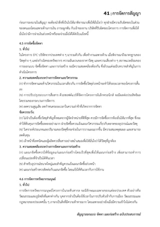 41 | การจัดการสัญญา
สัญญาออกแบบ จัดหา และก่อสร้าง ฉบับประสบการณ์
ก่อนการลงนามในสัญญา จะต้องนาสิ่งที่เป็นไปได้มาพิจารณาเพื่อให้มั่นใจว่า ทุกฝ่ายมีความรับผิดชอบในส่วน
ของตนเองโดยเฉพาะด้านการเงิน ภาระผูกพัน กับเจ้าของงาน บริษัทที่รับผิดชอบโครงการ การจัดการเพื่อให้
มั่นใจว่ามีการจ่ายเงินล่วงหน้าหรือจะจ่ายเมื่อได้ได้ส่งใบแจ้งหนี้
4.5 การจัดซื้อจัดหา
1. ทั่วไป
ในโครงการ EPC บริษัทจากประเทศต่าง ๆ มารวมตัวกัน เพื่อทางานเฉพาะด้าน เมื่อพิจารณาถึงมาตรฐานของ
วัสดุต่าง ๆ แหล่งกาเนิดของทรัพยากร ความผันผวนของราคาวัสดุ และความเสี่ยงต่าง ๆ สภาพแวดล้อมของ
การออกแบบ จัดซื้อจัดหา และการก่อสร้าง จะมีความสอดคล้องต้องกัน ซึ่งล้วนแต่จะมีบทบาทสาคัญในการ
ดาเนินโครงการ
2. ความสอดคล้องระหว่างการจัดหาและวิศวกรรม
(ก) ทาการจัดหาและด้านวิศวกรรมในเวลาเดียวกัน การจัดซื้อวัสดุล่วงหน้าจะทาให้ระยะเวลาของโครงการสั้น
ลง
(ข) การปรับปรุงระบบการสื่อสาร ด้วยซอฟต์แวร์ที่จัดการโครงการอิเล็กทรอนิกส์ จะมีผลต่อประสิทธิผล
โดยรวมของกระบวนการจัดการ
(ค) ลดความสูญเสีย ลดกาหนดระยะเวลาในความล่าช้าที่เกิดจากการจัดหา
ข้อควรระวัง:
(ก) ไม่จาเป็นต้องซื้อวัสดุสาคัญทั้งหมดจากผู้จัดจาหน่ายที่ดีที่สุด ควรมีการจัดซื้อจากท้องถิ่นให้มากที่สุด ซึ่งจะ
ทาให้ต้นทุนการจัดซื้อลดลงอย่างมาก ฝ่ายจัดซื้อควรแจ้งแผนกวิศวกรรมเกี่ยวกับตลาดของอุปกรณ์และวัสดุ
(ข) วิเคราะห์ประเภทและปริมาณของวัสดุซึ่งจะช่วยในการวางแผนมากขึ้น มีความสมเหตุสมผล และสามารถ
ลดต้นทุน
(ค) เจ้าหน้าที่เทคนิคและผู้ผลิตควรสื่อสารอย่างสม่าเสมอเพื่อให้มั่นใจว่าได้วัสดุที่ถูกต้อง
3. ความสอดคล้องระหว่างการจัดหาและการก่อสร้าง
(ก) แผนกจัดซื้อควรให้ข้อมูลแก่แผนกก่อสร้างโดยเร็วที่สุดเพื่อให้แผนกก่อสร้าง เพิ่อสามารถทาการ
เปลี่ยนแปลงที่จาเป็นได้ทันเวลา
(ข) สาหรับอุปกรณ์ขนาดใหญ่และสาคัญควรแจ้งแผนกจัดซื้อล่วงหน้า
(ค) แผนกก่อสร้างควรติดต่อกับแผนกจัดซื้อ โดยแจ้งให้ทันเวลากับการใช้งาน
4.6 การจัดการทรัพยากรมนุษย์
1. ทั่วไป
การจัดการทรัพยากรมนุษย์โครงการในระดับสากล จะมีลักษณะเฉพาะของแต่ละประเทศ ตัวอย่างคือ
วัฒนธรรมและภูมิหลังที่แตกต่างกัน บุคลากรจาเป็นต้องใช้เวลาในการปรับตัวเข้ากับการเมือง วัฒนธรรมและ
กฎหมายของประเทศนั้น ๆ ภาษาเป็นสิ่งที่มีความท้าทายมาก โดยเฉพาะอย่างยิ่งเมื่อมีความเข้าใจไม่ตรงกัน
 