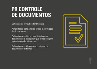 PR CONTROLE
DE DOCUMENTOS
Deﬁnição de layout e identiﬁcação
Autoridades para análise crítica e aprovação
de documentos
Deﬁnição de método para distribuir os
documentos e assegurar que todos estejam
vigentes nos locais de uso
Deﬁnição de critérios para controlar os
documentos externos

 