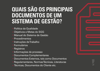 QUAIS SÃO OS PRINCIPAIS
DOCUMENTOS DE UM
SISTEMA DE GESTÃO?
Política da Qualidade
Objetivos e Metas do SGQ
Manual do Sistema de Gestão
Procedimentos
Instruções de Trabalho
Formulários
Registros
Informações de processo
Documentos Complementares
Documentos Externos, tais como Documentos
Regulamentares, Normas Técnicas, Literaturas
Técnicas, Documentos do Cliente etc.

 