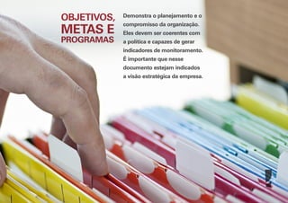 OBJETIVOS,

METAS E
PROGRAMAS

Demonstra o planejamento e o
compromisso da organização.
Eles devem ser coerentes com
a política e capazes de gerar
indicadores de monitoramento.
É importante que nesse
documento estejam indicados
a visão estratégica da empresa.

 