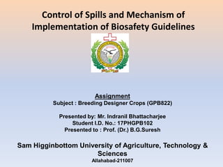 Assignment
Subject : Breeding Designer Crops (GPB822)
Presented by: Mr. Indranil Bhattacharjee
Student I.D. No.: 17PHGPB102
Presented to : Prof. (Dr.) B.G.Suresh
Sam Higginbottom University of Agriculture, Technology &
Sciences
Allahabad-211007
Control of Spills and Mechanism of
Implementation of Biosafety Guidelines
 
