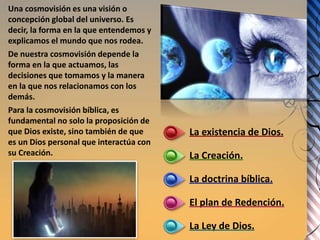 La existencia de Dios.
La Creación.
La doctrina bíblica.
El plan de Redención.
La Ley de Dios.
Una cosmovisión es una visión o
concepción global del universo. Es
decir, la forma en la que entendemos y
explicamos el mundo que nos rodea.
De nuestra cosmovisión depende la
forma en la que actuamos, las
decisiones que tomamos y la manera
en la que nos relacionamos con los
demás.
Para la cosmovisión bíblica, es
fundamental no solo la proposición de
que Dios existe, sino también de que
es un Dios personal que interactúa con
su Creación.
 