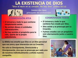 COSMOVISIÓN ATEA
• El Universo y todo lo que contiene
simplemente existe.
• No existen dioses ni entidades
sobrenaturales.
• No hay sentido ni propósito para la
vida, aparte de la propia
subsistencia.
COSMOVISIÓN TEÍSTA
• El Universo y todo lo que
contiene fue creado por Dios.
• Dios existe y se preocupa por su
Creación.
• Fuimos creados con un propósito:
vivir eternamente junto a nuestro
Dios.
“Dice el necio en su corazón: No hay Dios” (Salmos 53:1a)
Existen dos tipos
principales de cosmovisión:
La Biblia nos enseña que Dios es un Dios personal
que nos ama y que interactúa con su Creación.
No solo es Omnipotente, Omnisciente y
Omnipresente, sino que se preocupa por cada uno
de nosotros individualmente y anhela nuestra
compañía.
 