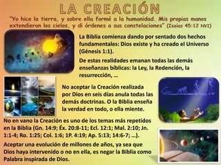 La Biblia comienza dando por sentado dos hechos
fundamentales: Dios existe y ha creado el Universo
(Génesis 1:1).
De estas realidades emanan todas las demás
enseñanzas bíblicas: la Ley, la Redención, la
resurrección, …
No aceptar la Creación realizada
por Dios en seis días anula todas las
demás doctrinas. O la Biblia enseña
la verdad en todo, o ella miente.
No en vano la Creación es uno de los temas más repetidos
en la Biblia (Gn. 14:9; Éx. 20:8-11; Ecl. 12:1; Mal. 2:10; Jn.
1:1-4; Ro. 1:25; Col. 1:6; 1P. 4:19; Ap. 5:13; 14:6-7; …).
Aceptar una evolución de millones de años, ya sea que
Dios haya intervenido o no en ella, es negar la Biblia como
Palabra inspirada de Dios.
 