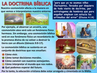 “para que ya no seamos niños
fluctuantes, llevados por doquiera
de todo viento de doctrina, por
estratagema de hombres que para
engañar emplean con astucia las
artimañas del error” (Efesios 4:14)
Por ejemplo, al observar un arcoíris, una
cosmovisión atea verá solo un fenómeno físico
hermoso. Sin embargo, una cosmovisión bíblica
verá en ese fenómeno físico un recordatorio de
la promesa divina de no volver a destruir la
tierra con un diluvio (Génesis 9:9-17).
La cosmovisión bíblica se sustenta en un
conjunto de doctrinas que nos enseñan:
Por lo tanto, la educación cristiana debe estar arraigada y cimentada en la Biblia.
Cómo vivir.
Cómo tomar decisiones morales.
Cómo convivir con nuestros semejantes.
Cómo interpretar el mundo que nos rodea.
Qué podemos esperar del futuro.
Nuestra cosmovisión afecta a la manera en
que vemos e interpretamos nuestro entorno.
 