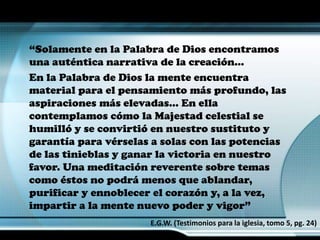 “Solamente en la Palabra de Dios encontramos
una auténtica narrativa de la creación…
En la Palabra de Dios la mente encuentra
material para el pensamiento más profundo, las
aspiraciones más elevadas… En ella
contemplamos cómo la Majestad celestial se
humilló y se convirtió en nuestro sustituto y
garantía para vérselas a solas con las potencias
de las tinieblas y ganar la victoria en nuestro
favor. Una meditación reverente sobre temas
como éstos no podrá menos que ablandar,
purificar y ennoblecer el corazón y, a la vez,
impartir a la mente nuevo poder y vigor”
E.G.W. (Testimonios para la iglesia, tomo 5, pg. 24)
 