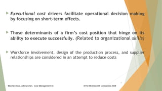 Blocher,Stout,Cokins,Chen, Cost Management 4e ©The McGraw-Hill Companies 2008
 Executional cost drivers facilitate operational decision making
by focusing on short-term effects.
 Those determinants of a firm’s cost position that hinge on its
ability to execute successfully. (Related to organizational skills)
 Workforce involvement, design of the production process, and supplier
relationships are considered in an attempt to reduce costs
12
 