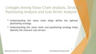 Blocher,Stout,Cokins,Chen, Cost Management 4e ©The McGraw-Hill Companies 2008
Linkages Among Value Chain Analysis, Strategic
Positioning Analysis and Cost Driver Analysis
 Understanding the value chain helps define the optimal
positioning strategy
 Understanding the value chain and positioning strategy helps
identify the relevant cost drivers
17
 