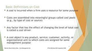 Blocher,Stout,Cokins,Chen, Cost Management 4e ©The McGraw-Hill Companies 2008
 A cost is incurred when a firm uses a resource for some purpose
 Costs are assembled into meaningful groups called cost pools
(e.g., by type of cost or source)
 Any factor that has the effect of changing the level of total cost
is called a cost driver
 A cost object is any product, service, customer, activity, or
organizational unit to which costs are assigned for some
management purpose
2
Basic Definitions on Cost
 