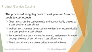 Blocher,Stout,Cokins,Chen, Cost Management 4e ©The McGraw-Hill Companies 2008
The process of assigning costs to cost pools or from cost
pools to cost objects
 Direct costs can be conveniently and economically traced to
a cost pool or a cost object
 Indirect costs cannot be traced conveniently or economically
to a cost pool or a cost object
 Because indirect costs cannot be traced, assignment is made
through the use of cost drivers (cost allocation)
 These cost drivers are often called allocation bases
5
Product/Service Costing
 