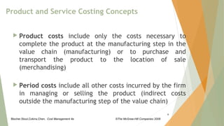 Blocher,Stout,Cokins,Chen, Cost Management 4e ©The McGraw-Hill Companies 2008
Product and Service Costing Concepts
 Product costs include only the costs necessary to
complete the product at the manufacturing step in the
value chain (manufacturing) or to purchase and
transport the product to the location of sale
(merchandising)
 Period costs include all other costs incurred by the firm
in managing or selling the product (indirect costs
outside the manufacturing step of the value chain)
6
 