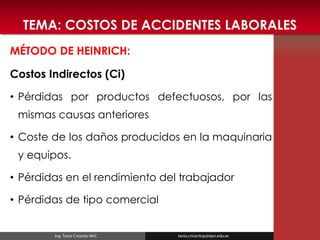 TEMA: COSTOS DE ACCIDENTES LABORALES 
MÉTODO DE HEINRICH: 
Costos Indirectos (Ci) 
•Pérdidas por productos defectuosos, por las mismas causas anteriores 
•Coste de los daños producidos en la maquinaria y equipos. 
•Pérdidas en el rendimiento del trabajador 
•Pérdidas de tipo comercial  