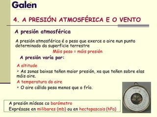4. A PRESIÓN ATMOSFÉRICA E O VENTO
A presión mídese co barómetro
Exprésase en milibares (mb) ou en hectopascais (hPa)
A presión varía por:
A presión atmosférica é o peso que exerce o aire nun punto
determinado da superficie terrestre
Máis peso = máis presión
A altitude
 As zonas baixas teñen maior presión, xa que teñen sobre elas
máis aire.
A temperatura do aire
 O aire cálido pesa menos que o frío.
A presión atmosférica
 