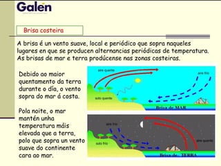 Debido ao maior
quentamento da terra
durante o día, o vento
sopra do mar á costa.
Pola noite, o mar
mantén unha
temperatura máis
elevada que a terra,
polo que sopra un vento
suave do continente
cara ao mar.
A brisa é un vento suave, local e periódico que sopra naqueles
lugares en que se producen alternancias periódicas de temperatura.
As brisas de mar e terra prodúcense nas zonas costeiras.
Brisa costeira
 