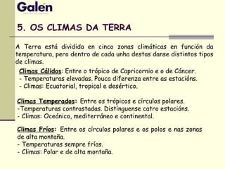 5. OS CLIMAS DA TERRA
A Terra está dividida en cinco zonas climáticas en función da
temperatura, pero dentro de cada unha destas danse distintos tipos
de climas.
Climas Cálidos: Entre o trópico de Capricornio e o de Cáncer.
- Temperaturas elevadas. Pouca diferenza entre as estacións.
- Climas: Ecuatorial, tropical e desértico.
Climas Temperados: Entre os trópicos e círculos polares.
-Temperaturas contrastadas. Distínguense catro estacións.
- Climas: Oceánico, mediterráneo e continental.
Climas Fríos: Entre os círculos polares e os polos e nas zonas
de alta montaña.
- Temperaturas sempre frías.
- Climas: Polar e de alta montaña.
 
