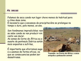 As secas
Falamos de seca cando nun lugar chove menos do habitual para
o clima desa zona.
É necesario que a escaseza de precipitacións se prolongue no
tempo e dure, polo menos, un ano.
Son fenómenos impredicibles: non
se sabe cando se van producir nin
canto van durar.
As zonas do Corno de África ou o
sueste da península Ibérica están
mais expostas a sufrilas,
É importante que aforremos auga
e a usemos de forma eficaz, xa
que as consecuencias poden ser
desastrosas.
Traxedia no Corno de África: a seca
aniquila a poboación animal
 
