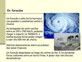 Os furacáns
Un furacán e unha forte borrasca
con grandes e constantes ventos e
chuvias
As bategadas de vento oscilan
entre os 120 e 250 Km/h, podendo
chegar a superar os 300Km/h. e
nunhas poucas horas poden chegar
a caer ata 600 mm de chuvia.
Adoitan desenvolverse sobre os océanos
das zonas tropicais.
Un furacán desprázase ao longo de centos de Km. E vai perdendo
forza conforme entra en terra firme. A pesar diso ten efectos
devastadores.
 