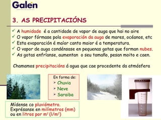 3. AS PRECIPITACIÓNS
En forma de:
 Chuvia
 Neve
 Saraiba
 A humidade é a cantidade de vapor de auga que hai no aire
 O vapor fórmase pola evaporación da auga de mares, océanos, etc
 Esta evaporación é maíor canto maior é a temperatura.
 O vapor de auga condénsase en pequenas gotas que forman nubes.
 As gotas enfríanse, aumentan o seu tamaño, pesan moito e caen.
Mídense co pluviómetro.
Exprésanse en milímetros (mm)
ou en litros por m2
(l/m2
)
Chamamos precipitacións á agua que cae procedente da atmósfera
 