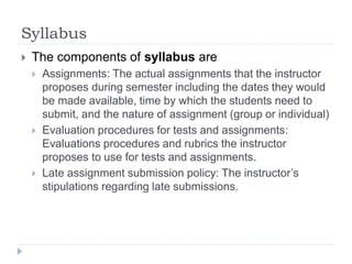 Syllabus
 The components of syllabus are
 Assignments: The actual assignments that the instructor
proposes during semester including the dates they would
be made available, time by which the students need to
submit, and the nature of assignment (group or individual)
 Evaluation procedures for tests and assignments:
Evaluations procedures and rubrics the instructor
proposes to use for tests and assignments.
 Late assignment submission policy: The instructor’s
stipulations regarding late submissions.
 