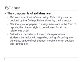 Syllabus
 The components of syllabus are
 Make-up examination/work policy: This policy may be
decided by the College/University or by the instructor.
 Citation style for papers: If assignments are in the form of
reports, the citation style to be followed for all the
references used.
 Behavior expectations: Instructor’s expectations of
students’ behavior with regarding timing of coming into
the class, usage of cell phones, mobile internet devices
and laptops etc.
 