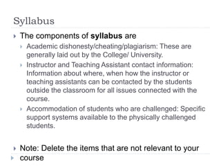 Syllabus
 The components of syllabus are
 Academic dishonesty/cheating/plagiarism: These are
generally laid out by the College/ University.
 Instructor and Teaching Assistant contact information:
Information about where, when how the instructor or
teaching assistants can be contacted by the students
outside the classroom for all issues connected with the
course.
 Accommodation of students who are challenged: Specific
support systems available to the physically challenged
students.
 Note: Delete the items that are not relevant to your
course
 
