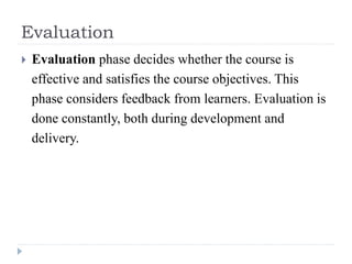 Evaluation
 Evaluation phase decides whether the course is
effective and satisfies the course objectives. This
phase considers feedback from learners. Evaluation is
done constantly, both during development and
delivery.
 