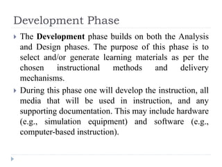 Development Phase
 The Development phase builds on both the Analysis
and Design phases. The purpose of this phase is to
select and/or generate learning materials as per the
chosen instructional methods and delivery
mechanisms.
 During this phase one will develop the instruction, all
media that will be used in instruction, and any
supporting documentation. This may include hardware
(e.g., simulation equipment) and software (e.g.,
computer-based instruction).
 