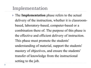 Implementation
 The Implementation phase refers to the actual
delivery of the instruction, whether it is classroom-
based, laboratory-based, computer-based or a
combination there of. The purpose of this phase is
the effective and efficient delivery of instruction.
This phase must promote the students'
understanding of material, support the students'
mastery of objectives, and ensure the students'
transfer of knowledge from the instructional
setting to the job.
 
